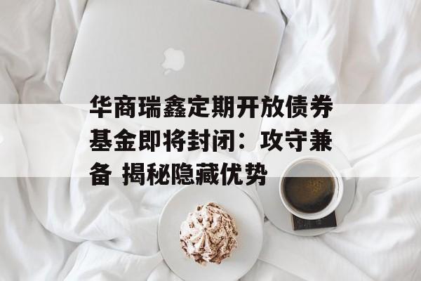 华商瑞鑫定期开放债券基金即将封闭：攻守兼备 揭秘隐藏优势-第1张图片-