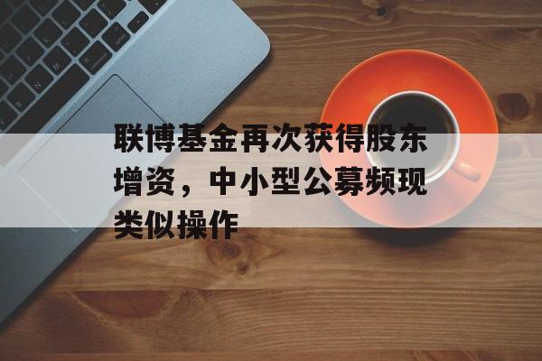 联博基金再次获得股东增资，中小型公募频现类似操作-第1张图片-