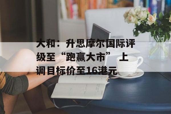 大和：升思摩尔国际评级至“跑赢大市” 上调目标价至16港元-第1张图片-