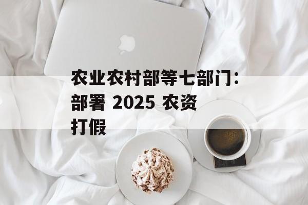 农业农村部等七部门：部署 2025 农资打假-第1张图片-