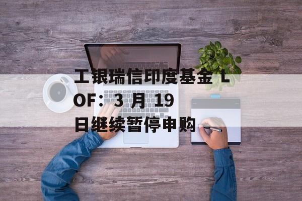 工银瑞信印度基金 LOF：3 月 19 日继续暂停申购-第1张图片-