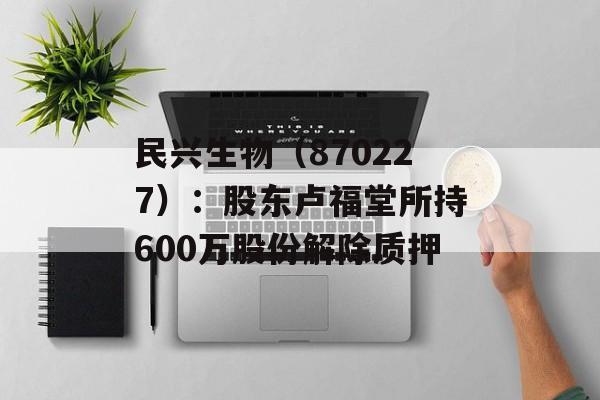 民兴生物（870227）：股东卢福堂所持600万股份解除质押-第1张图片-