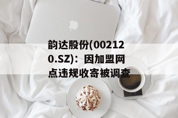韵达股份(002120.SZ)：因加盟网点违规收寄被调查-第1张图片-