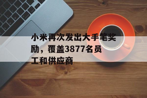 小米再次发出大手笔奖励，覆盖3877名员工和供应商-第1张图片-