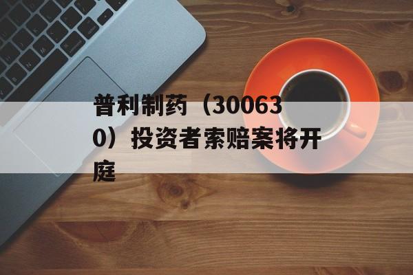 普利制药（300630）投资者索赔案将开庭-第1张图片-