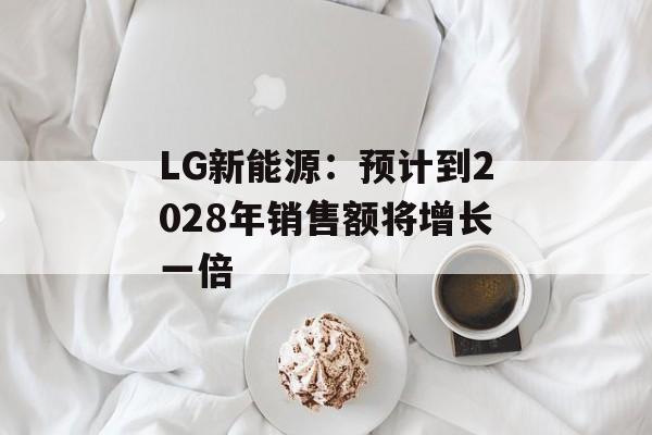 LG新能源：预计到2028年销售额将增长一倍-第1张图片-