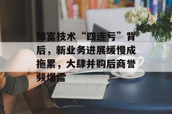 锦富技术“四连亏”背后，新业务进展缓慢成拖累，大肆并购后商誉频爆雷-第1张图片-