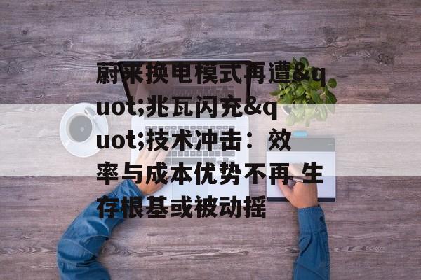 蔚来换电模式再遭"兆瓦闪充"技术冲击：效率与成本优势不再 生存根基或被动摇-第1张图片-