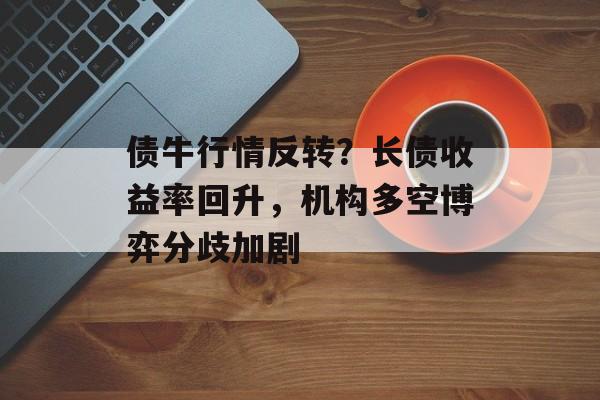 债牛行情反转？长债收益率回升，机构多空博弈分歧加剧-第1张图片-