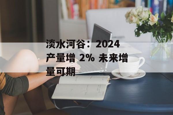淡水河谷：2024 产量增 2% 未来增量可期-第1张图片-
