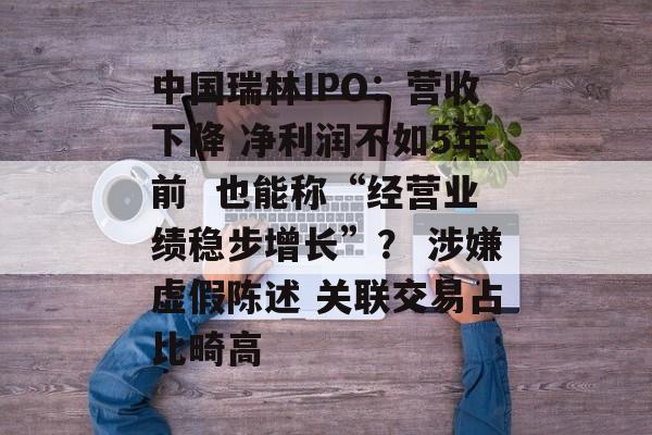 中国瑞林IPO：营收下降 净利润不如5年前  也能称“经营业绩稳步增长”？ 涉嫌虚假陈述 关联交易占比畸高-第1张图片-