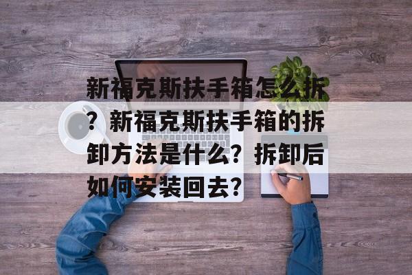 新福克斯扶手箱怎么拆？新福克斯扶手箱的拆卸方法是什么？拆卸后如何安装回去？-第1张图片-
