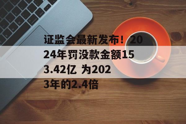 证监会最新发布！2024年罚没款金额153.42亿 为2023年的2.4倍-第1张图片-