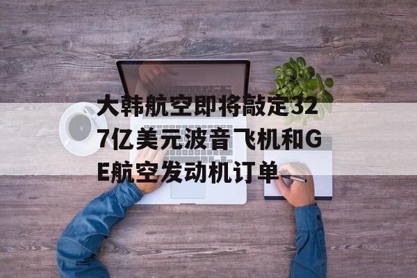 大韩航空即将敲定327亿美元波音飞机和GE航空发动机订单-第1张图片-