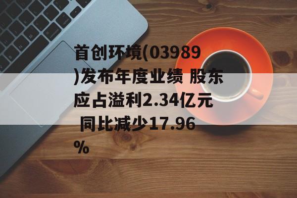 首创环境(03989)发布年度业绩 股东应占溢利2.34亿元 同比减少17.96%-第1张图片-