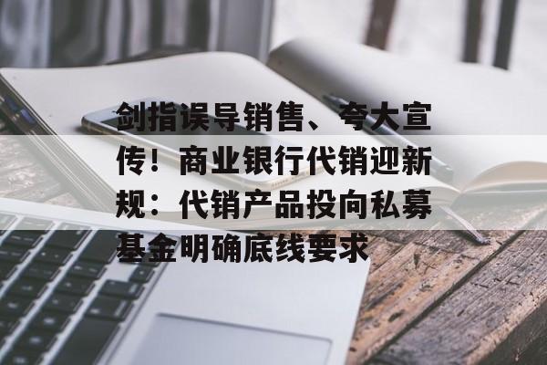 剑指误导销售、夸大宣传！商业银行代销迎新规：代销产品投向私募基金明确底线要求-第1张图片-