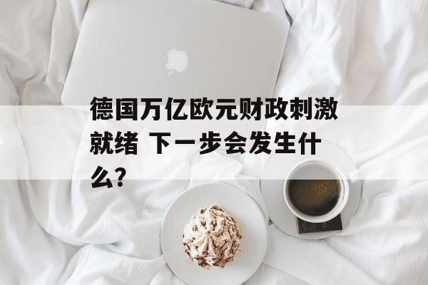 德国万亿欧元财政刺激就绪 下一步会发生什么？-第1张图片-