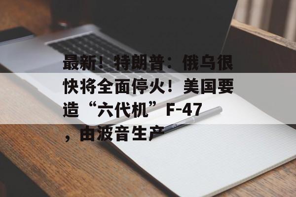 最新！特朗普：俄乌很快将全面停火！美国要造“六代机”F-47，由波音生产-第1张图片-