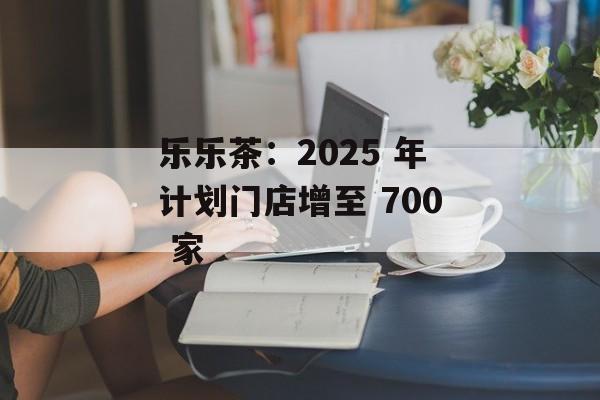 乐乐茶：2025 年计划门店增至 700 家-第1张图片-