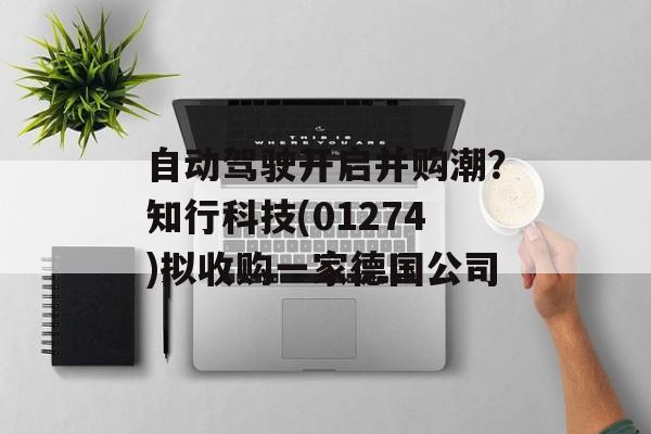 自动驾驶开启并购潮？知行科技(01274)拟收购一家德国公司-第1张图片-