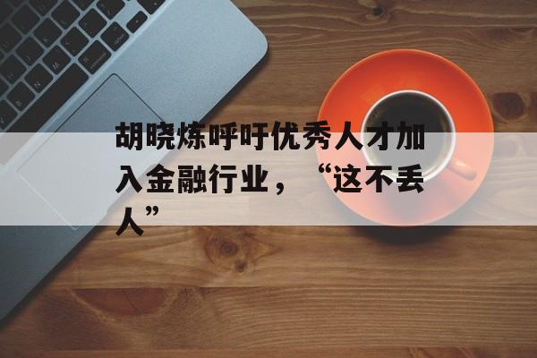 胡晓炼呼吁优秀人才加入金融行业，“这不丢人”-第1张图片-