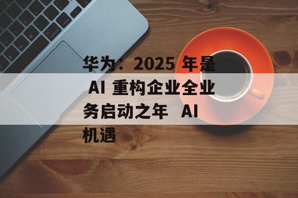 华为：2025 年是 AI 重构企业全业务启动之年  AI 机遇-第1张图片-