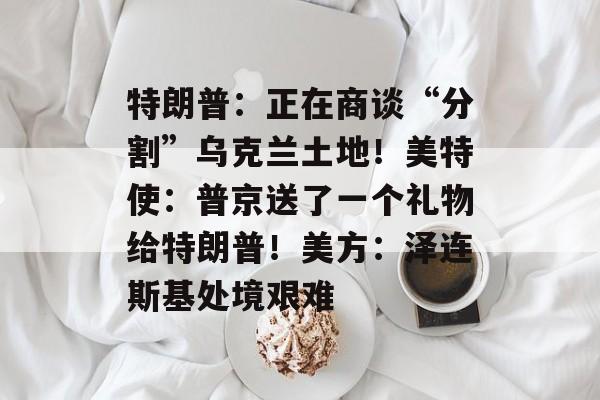 特朗普：正在商谈“分割”乌克兰土地！美特使：普京送了一个礼物给特朗普！美方：泽连斯基处境艰难-第1张图片-