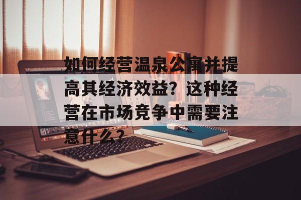 如何经营温泉公寓并提高其经济效益？这种经营在市场竞争中需要注意什么？-第1张图片-