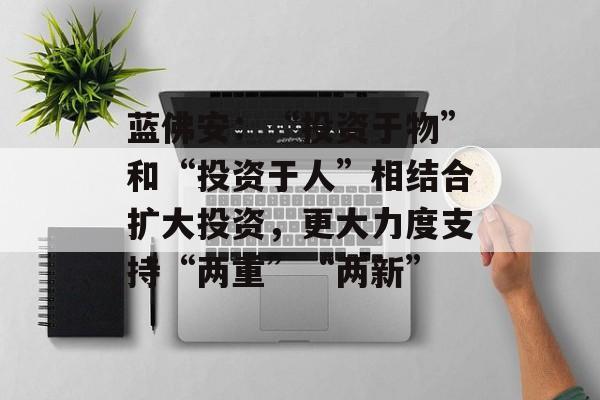 蓝佛安：“投资于物”和“投资于人”相结合扩大投资，更大力度支持“两重”“两新”-第1张图片-
