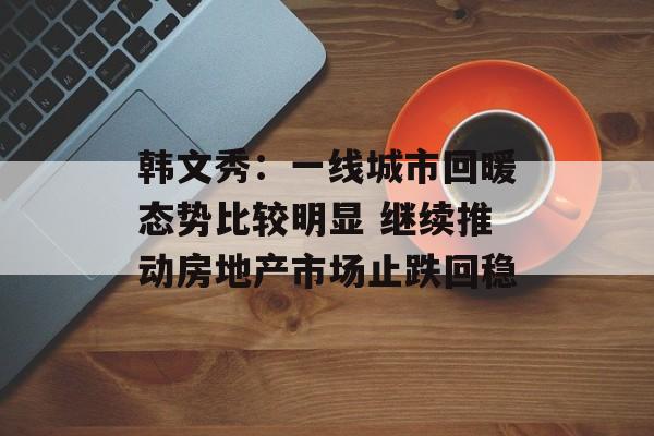 韩文秀：一线城市回暖态势比较明显 继续推动房地产市场止跌回稳-第1张图片-