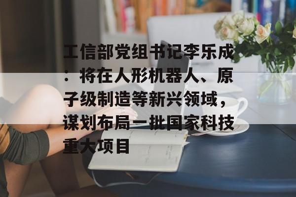 工信部党组书记李乐成：将在人形机器人、原子级制造等新兴领域，谋划布局一批国家科技重大项目-第1张图片-