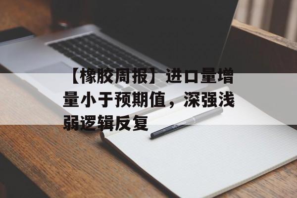 【橡胶周报】进口量增量小于预期值，深强浅弱逻辑反复-第1张图片-