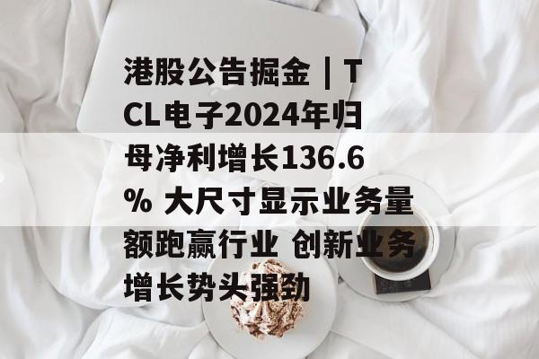 港股公告掘金 | TCL电子2024年归母净利增长136.6% 大尺寸显示业务量额跑赢行业 创新业务增长势头强劲-第1张图片-