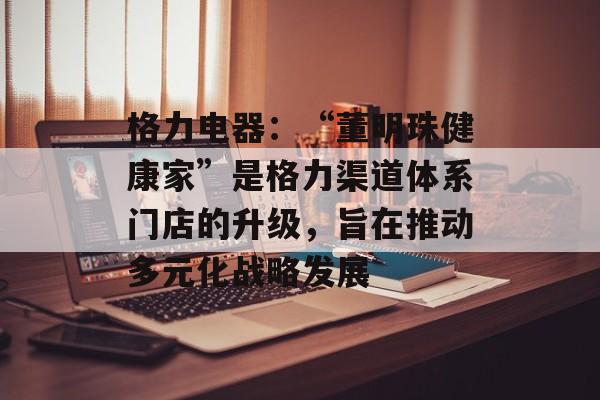 格力电器：“董明珠健康家”是格力渠道体系门店的升级，旨在推动多元化战略发展-第1张图片-