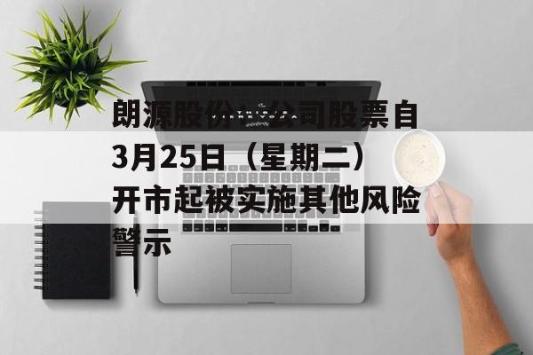 朗源股份：公司股票自3月25日（星期二）开市起被实施其他风险警示-第1张图片-