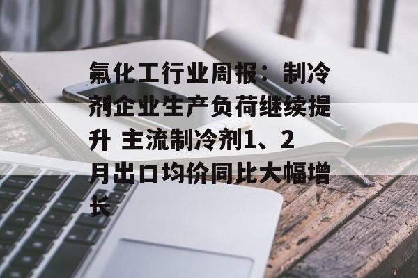 氟化工行业周报:制冷剂企业生产负荷继续提升 主流制冷剂1、2月出口均价同比大幅增长-第1张图片- 氟化工行业周报:制冷剂企业生产负荷继续提升 主流制冷剂1、2月出口均价同比大幅增长-第1张图片-