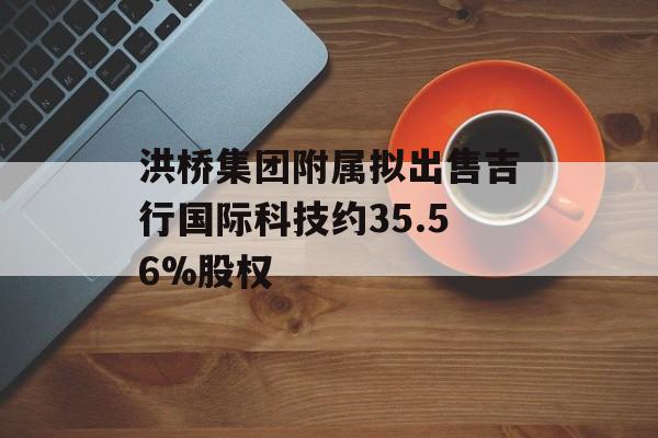 洪桥集团附属拟出售吉行国际科技约35.56%股权-第1张图片-