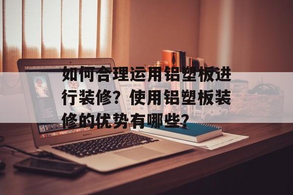 如何合理运用铝塑板进行装修？使用铝塑板装修的优势有哪些？-第1张图片-