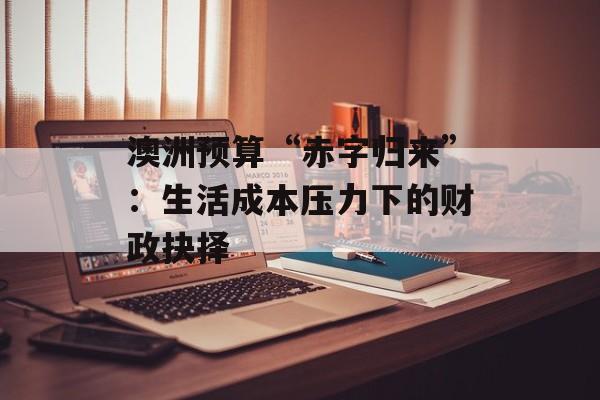 澳洲预算“赤字归来”：生活成本压力下的财政抉择-第1张图片-