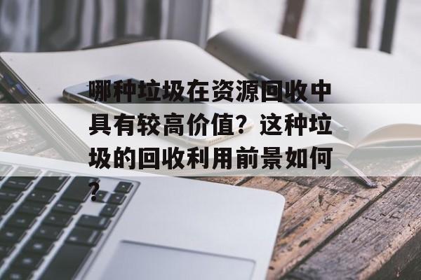 哪种垃圾在资源回收中具有较高价值？这种垃圾的回收利用前景如何？-第1张图片-
