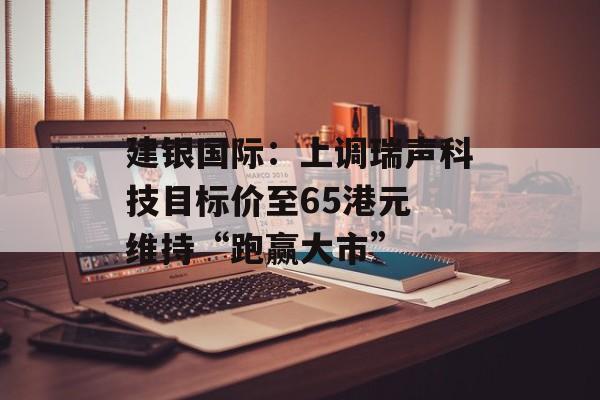 建银国际：上调瑞声科技目标价至65港元 维持“跑赢大市”-第1张图片-