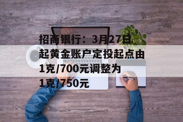 招商银行：3月27日起黄金账户定投起点由1克/700元调整为1克/750元-第1张图片-