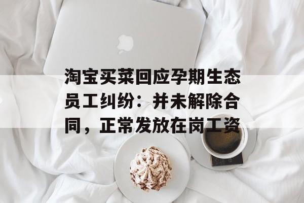 淘宝买菜回应孕期生态员工纠纷：并未解除合同，正常发放在岗工资-第1张图片-