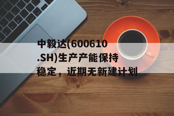 中毅达(600610.SH)生产产能保持稳定，近期无新建计划-第1张图片-