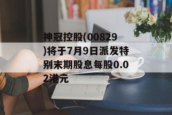 神冠控股(00829)将于7月9日派发特别末期股息每股0.02港元-第1张图片-