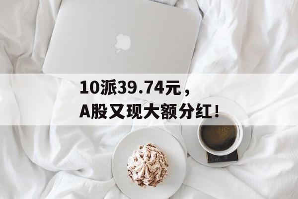 10派39.74元，A股又现大额分红！-第1张图片-