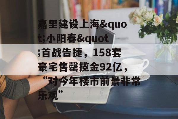 嘉里建设上海"小阳春"首战告捷，158套豪宅售罄揽金92亿，“对今年楼市前景非常乐观”-第1张图片-