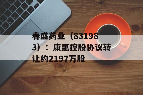 春盛药业（831983）：康惠控股协议转让约2197万股-第1张图片-