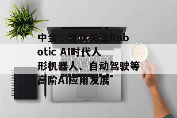 中金：建议关注Robotic AI时代人形机器人、自动驾驶等高阶AI应用发展-第1张图片-