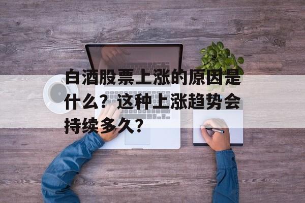 白酒股票上涨的原因是什么？这种上涨趋势会持续多久？-第1张图片-